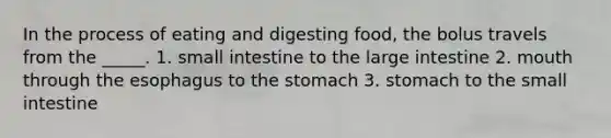 In the process of eating and digesting food, the bolus travels from the _____. 1. small intestine to the large intestine 2. mouth through the esophagus to the stomach 3. stomach to the small intestine