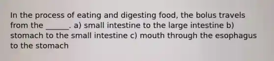 In the process of eating and digesting food, the bolus travels from the ______. a) small intestine to the large intestine b) stomach to the small intestine c) mouth through the esophagus to the stomach