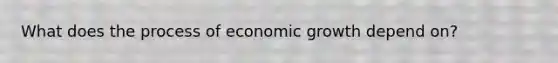 What does the process of economic growth depend on?