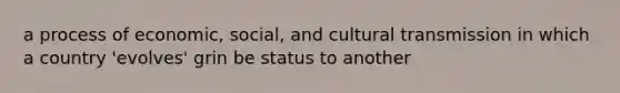 a process of economic, social, and cultural transmission in which a country 'evolves' grin be status to another