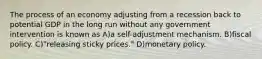 The process of an economy adjusting from a recession back to potential GDP in the long run without any government intervention is known as A)a self-adjustment mechanism. B)fiscal policy. C)"releasing sticky prices." D)monetary policy.