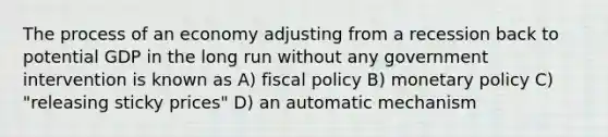 The process of an economy adjusting from a recession back to potential GDP in the long run without any government intervention is known as A) fiscal policy B) monetary policy C) "releasing sticky prices" D) an automatic mechanism