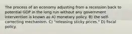 The process of an economy adjusting from a recession back to potential GDP in the long run without any government intervention is known as A) monetary policy. B) the self-correcting mechanism. C) "releasing sticky prices." D) fiscal policy.