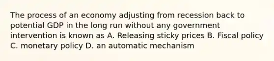 The process of an economy adjusting from recession back to potential GDP in the long run without any government intervention is known as A. Releasing sticky prices B. Fiscal policy C. monetary policy D. an automatic mechanism