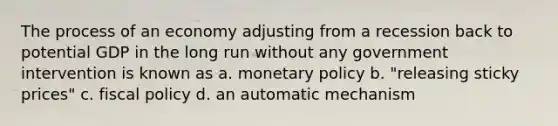 The process of an economy adjusting from a recession back to potential GDP in the long run without any government intervention is known as a. <a href='https://www.questionai.com/knowledge/kEE0G7Llsx-monetary-policy' class='anchor-knowledge'>monetary policy</a> b. "releasing sticky prices" c. <a href='https://www.questionai.com/knowledge/kPTgdbKdvz-fiscal-policy' class='anchor-knowledge'>fiscal policy</a> d. an automatic mechanism