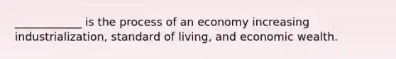 ____________ is the process of an economy increasing industrialization, <a href='https://www.questionai.com/knowledge/kfJOMmjLYB-standard-of-living' class='anchor-knowledge'>standard of living</a>, and economic wealth.