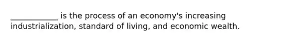 ____________ is the process of an economy's increasing industrialization, standard of living, and economic wealth.