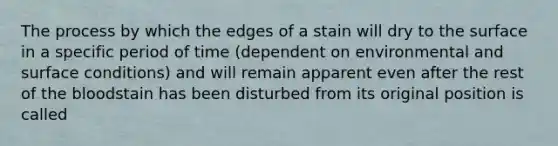 The process by which the edges of a stain will dry to the surface in a specific period of time (dependent on environmental and surface conditions) and will remain apparent even after the rest of the bloodstain has been disturbed from its original position is called