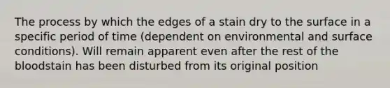 The process by which the edges of a stain dry to the surface in a specific period of time (dependent on environmental and surface conditions). Will remain apparent even after the rest of <a href='https://www.questionai.com/knowledge/k7oXMfj7lk-the-blood' class='anchor-knowledge'>the blood</a>stain has been disturbed from its original position