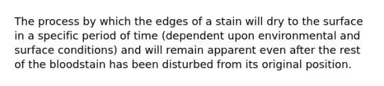 The process by which the edges of a stain will dry to the surface in a specific period of time (dependent upon environmental and surface conditions) and will remain apparent even after the rest of the bloodstain has been disturbed from its original position.