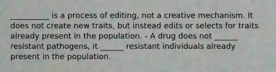 __________ is a process of editing, not a creative mechanism. It does not create new traits, but instead edits or selects for traits already present in the population. - A drug does not ______ resistant pathogens, it ______ resistant individuals already present in the population.