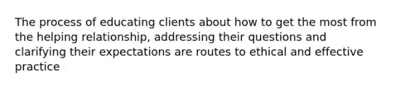 The process of educating clients about how to get the most from the helping relationship, addressing their questions and clarifying their expectations are routes to ethical and effective practice