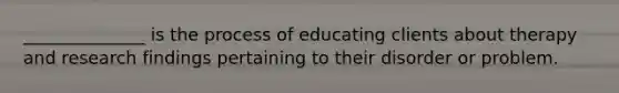 ______________ is the process of educating clients about therapy and research findings pertaining to their disorder or problem.