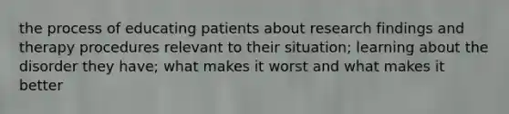 the process of educating patients about research findings and therapy procedures relevant to their situation; learning about the disorder they have; what makes it worst and what makes it better