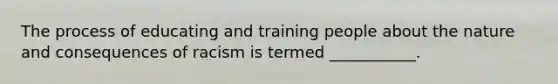 The process of educating and training people about the nature and consequences of racism is termed ___________.