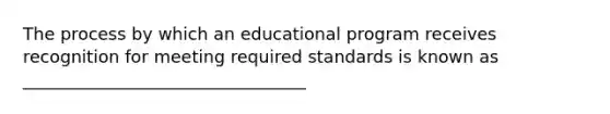 The process by which an educational program receives recognition for meeting required standards is known as _________________________________