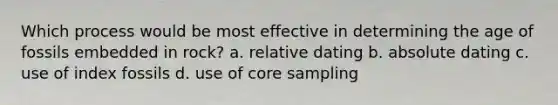 Which process would be most effective in determining the age of fossils embedded in rock? a. relative dating b. absolute dating c. use of index fossils d. use of core sampling