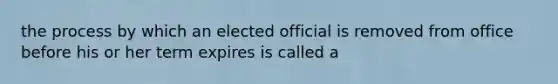 the process by which an elected official is removed from office before his or her term expires is called a