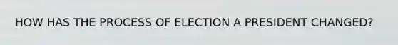 HOW HAS THE PROCESS OF ELECTION A PRESIDENT CHANGED?