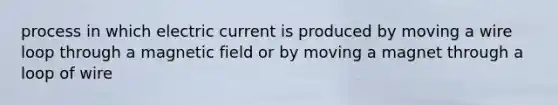 process in which electric current is produced by moving a wire loop through a magnetic field or by moving a magnet through a loop of wire