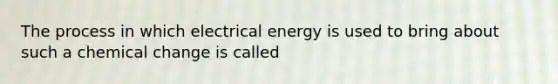 The process in which electrical energy is used to bring about such a chemical change is called