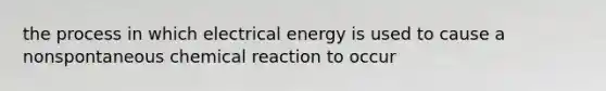 the process in which electrical energy is used to cause a nonspontaneous chemical reaction to occur