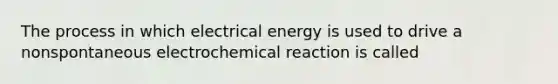 The process in which electrical energy is used to drive a nonspontaneous electrochemical reaction is called