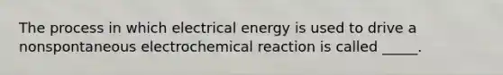 The process in which electrical energy is used to drive a nonspontaneous electrochemical reaction is called _____.