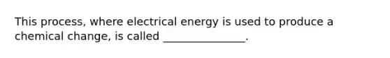 This process, where electrical energy is used to produce a chemical change, is called _______________.