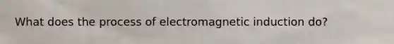 What does the process of electromagnetic induction do?