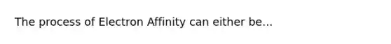 The process of Electron Affinity can either be...