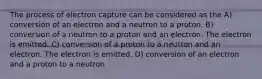 The process of electron capture can be considered as the A) conversion of an electron and a neutron to a proton. B) conversion of a neutron to a proton and an electron. The electron is emitted. C) conversion of a proton to a neutron and an electron. The electron is emitted. D) conversion of an electron and a proton to a neutron