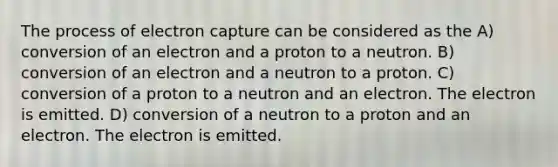 The process of electron capture can be considered as the A) conversion of an electron and a proton to a neutron. B) conversion of an electron and a neutron to a proton. C) conversion of a proton to a neutron and an electron. The electron is emitted. D) conversion of a neutron to a proton and an electron. The electron is emitted.