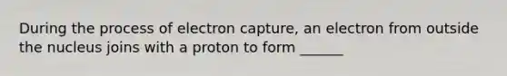 During the process of electron capture, an electron from outside the nucleus joins with a proton to form ______