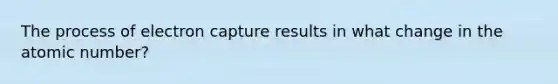 The process of electron capture results in what change in the atomic number?