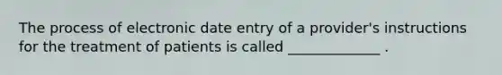 The process of electronic date entry of a provider's instructions for the treatment of patients is called _____________ .