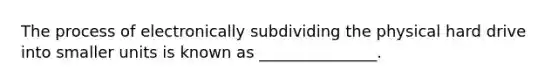 The process of electronically subdividing the physical hard drive into smaller units is known as _______________.