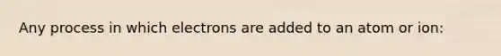 Any process in which electrons are added to an atom or ion: