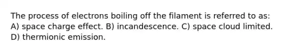 The process of electrons boiling off the filament is referred to as: A) space charge effect. B) incandescence. C) space cloud limited. D) thermionic emission.