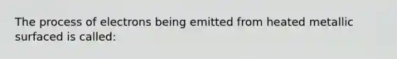 The process of electrons being emitted from heated metallic surfaced is called: