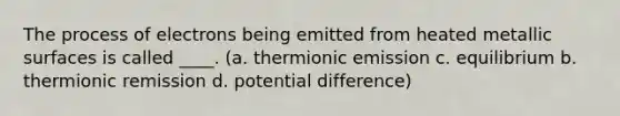 The process of electrons being emitted from heated metallic surfaces is called ____. (a. thermionic emission c. equilibrium b. thermionic remission d. potential difference)