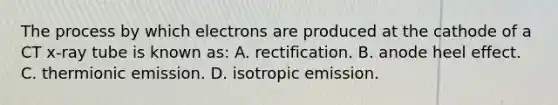 The process by which electrons are produced at the cathode of a CT x-ray tube is known as: A. rectification. B. anode heel effect. C. thermionic emission. D. isotropic emission.