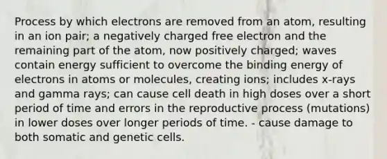 Process by which electrons are removed from an atom, resulting in an ion pair; a negatively charged free electron and the remaining part of the atom, now positively charged; waves contain energy sufficient to overcome the binding energy of electrons in atoms or molecules, creating ions; includes x-rays and gamma rays; can cause cell death in high doses over a short period of time and errors in the reproductive process (mutations) in lower doses over longer periods of time. - cause damage to both somatic and genetic cells.