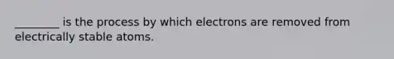 ________ is the process by which electrons are removed from electrically stable atoms.