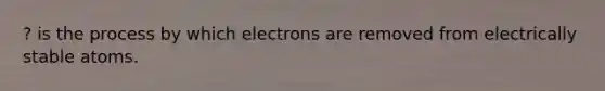 ? is the process by which electrons are removed from electrically stable atoms.