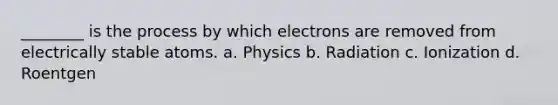 ________ is the process by which electrons are removed from electrically stable atoms. a. Physics b. Radiation c. Ionization d. Roentgen