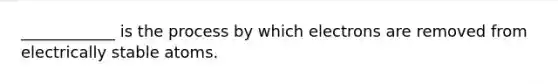 ____________ is the process by which electrons are removed from electrically stable atoms.