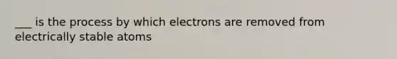 ___ is the process by which electrons are removed from electrically stable atoms