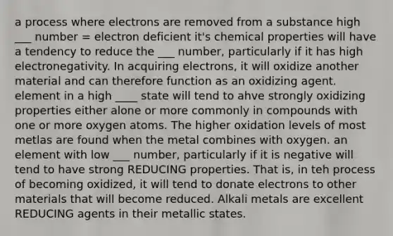 a process where electrons are removed from a substance high ___ number = electron deficient it's chemical properties will have a tendency to reduce the ___ number, particularly if it has high electronegativity. In acquiring electrons, it will oxidize another material and can therefore function as an oxidizing agent. element in a high ____ state will tend to ahve strongly oxidizing properties either alone or more commonly in compounds with one or more oxygen atoms. The higher oxidation levels of most metlas are found when the metal combines with oxygen. an element with low ___ number, particularly if it is negative will tend to have strong REDUCING properties. That is, in teh process of becoming oxidized, it will tend to donate electrons to other materials that will become reduced. Alkali metals are excellent REDUCING agents in their metallic states.