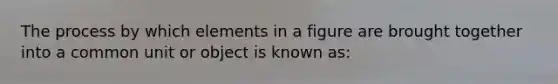 The process by which elements in a figure are brought together into a common unit or object is known as: